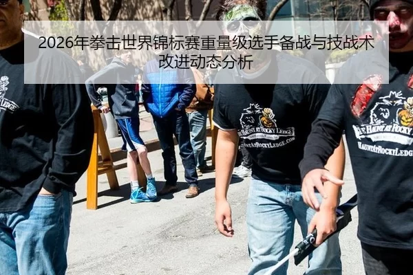 2026年拳击世界锦标赛重量级选手备战与技战术改进动态分析